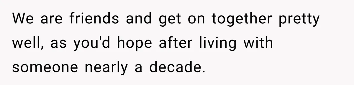 We are friends and get on together pretty well, as you'd hope after living with someone nearly a decade.