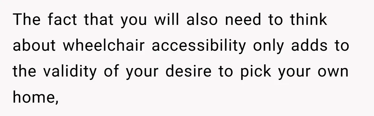 The fact that you will also need to think about wheelchair accessibility only adds to the validity of your desire to pick your own home,