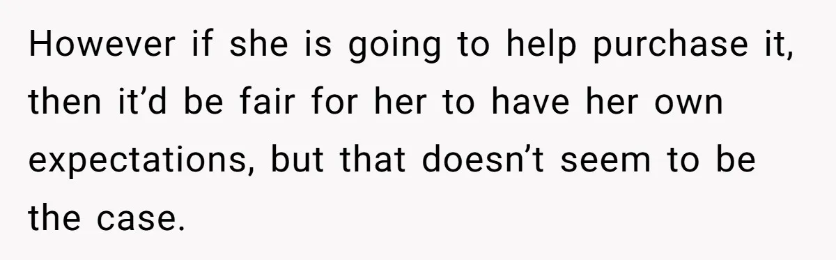 However if she is going to help purchase it, then it’d be fair for her to have her own expectations, but that doesn’t seem to be the case.