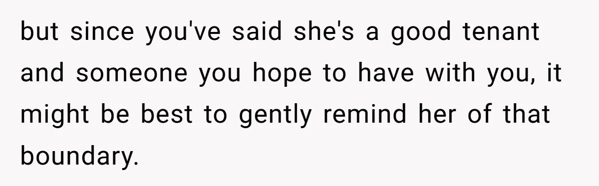 but since you've said she's a good tenant and someone you hope to have with you, it might be best to gently remind her of that boundary.