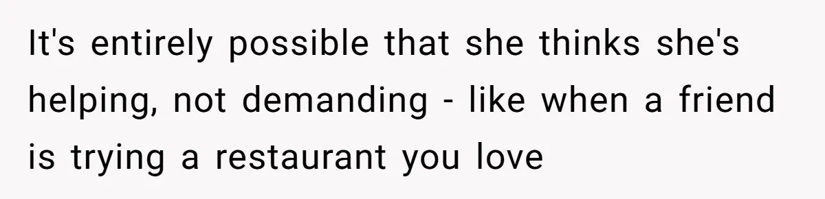 It's entirely possible that she thinks she's helping, not demanding - like when a friend is trying a restaurant you love