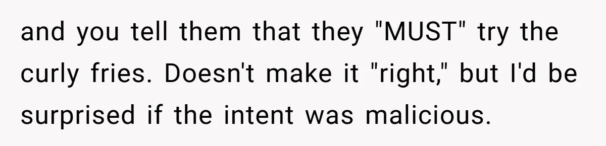 and you tell them that they "MUST" try the curly fries. Doesn't make it "right," but I'd be surprised if the intent was malicious.