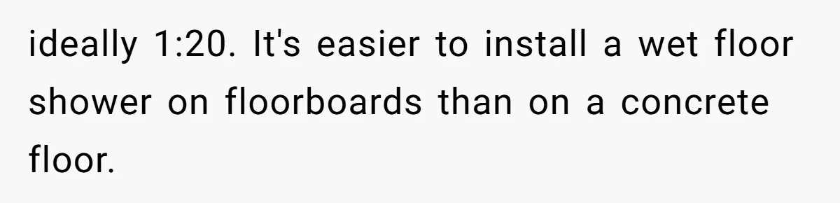 ideally 1:20. It's easier to install a wet floor shower on floorboards than on a concrete floor.