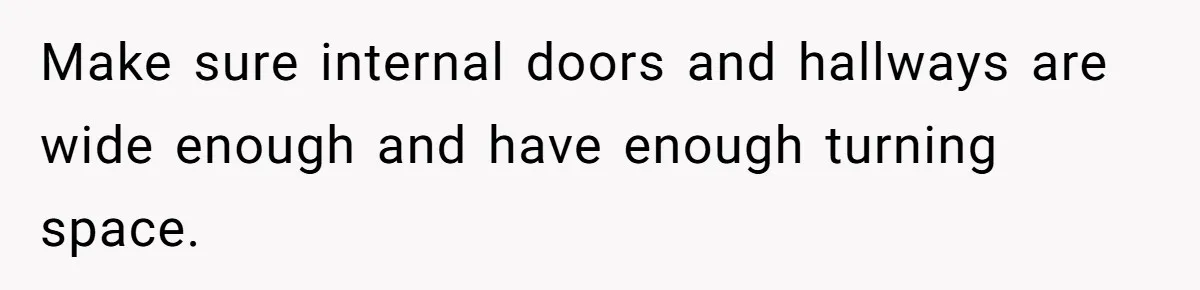 Make sure internal doors and hallways are wide enough and have enough turning space.