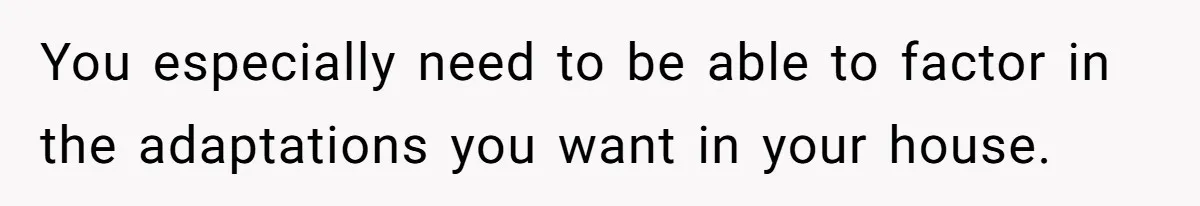 You especially need to be able to factor in the adaptations you want in your house.
