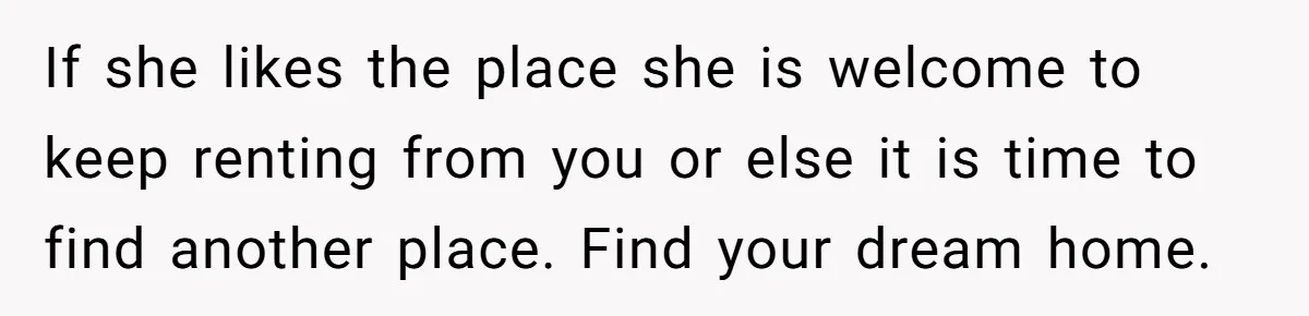 If she likes the place she is welcome to keep renting from you or else it is time to find another place. Find your dream home.