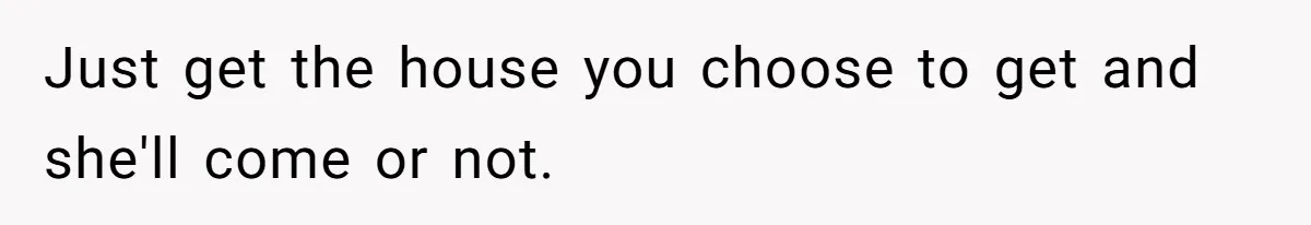 Just get the house you choose to get and she'll come or not.
