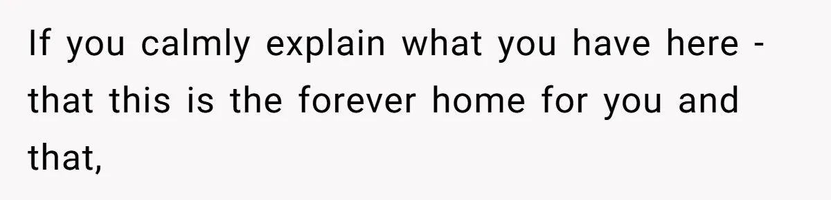 If you calmly explain what you have here - that this is the forever home for you and that,
