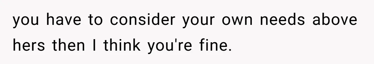 you have to consider your own needs above hers then I think you're fine.