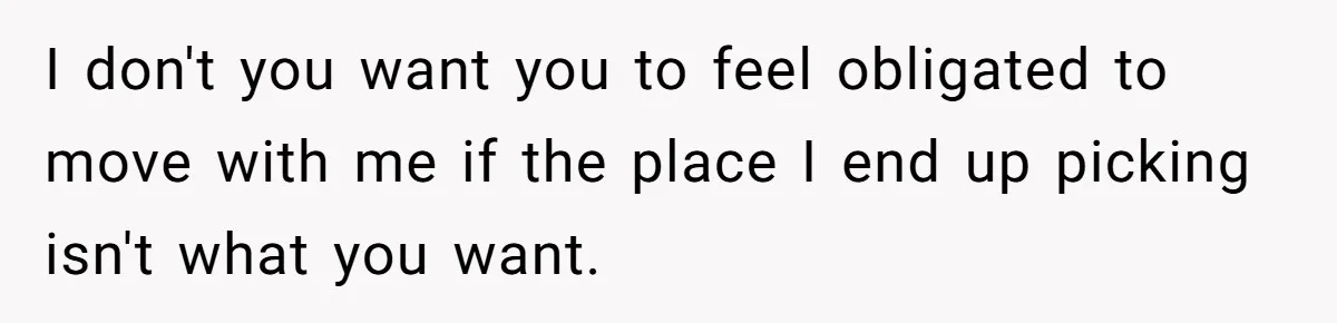 I don't you want you to feel obligated to move with me if the place I end up picking isn't what you want.