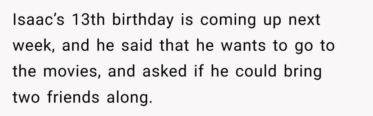 Isaac’s 13th birthday is coming up next week, and he said that he wants to go to the movies, and asked if he could bring two friends along.