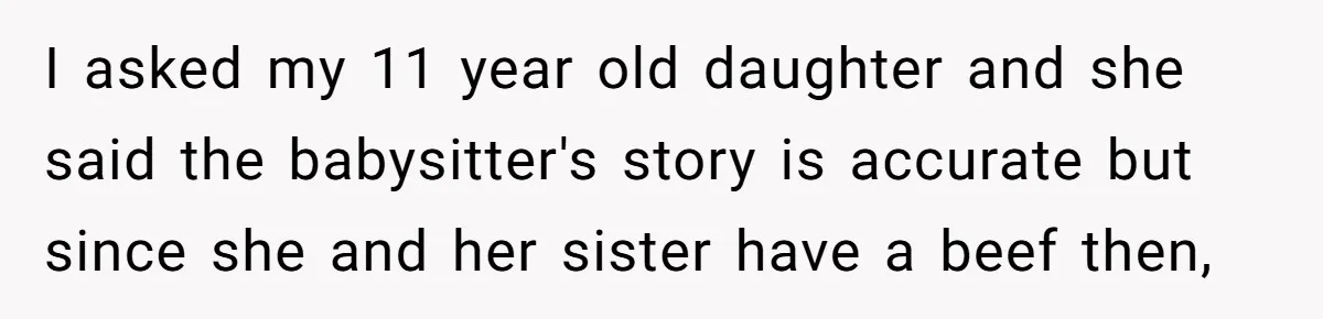 I asked my 11 year old daughter and she said the babysitter's story is accurate but since she and her sister have a beef then,