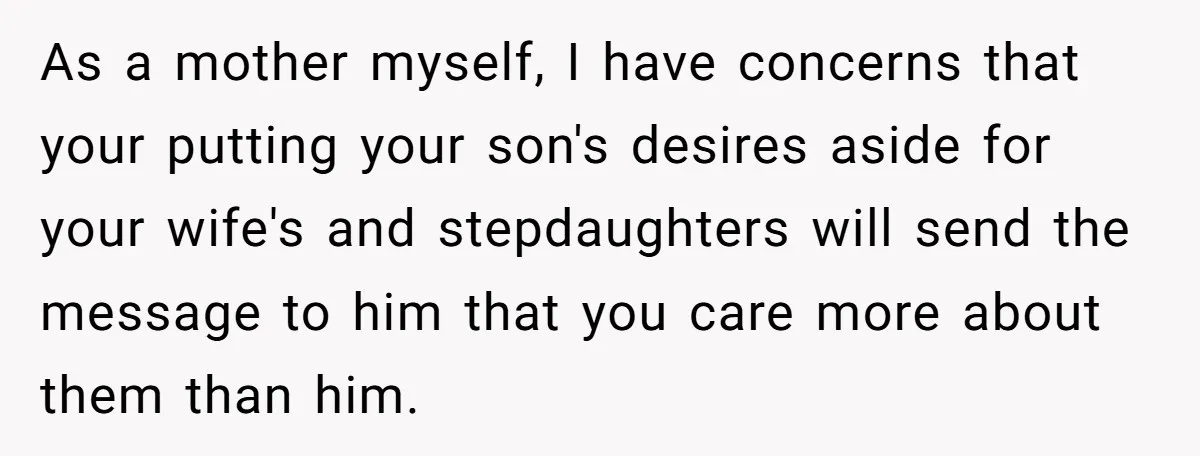 As a mother myself, I have concerns that your putting your son's desires aside for your wife's and stepdaughters will send the message to him that you care more about...