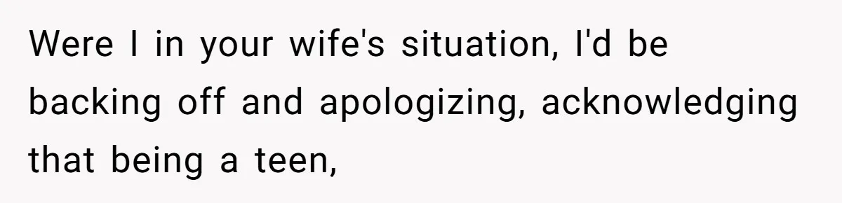 Were I in your wife's situation, I'd be backing off and apologizing, acknowledging that being a teen,