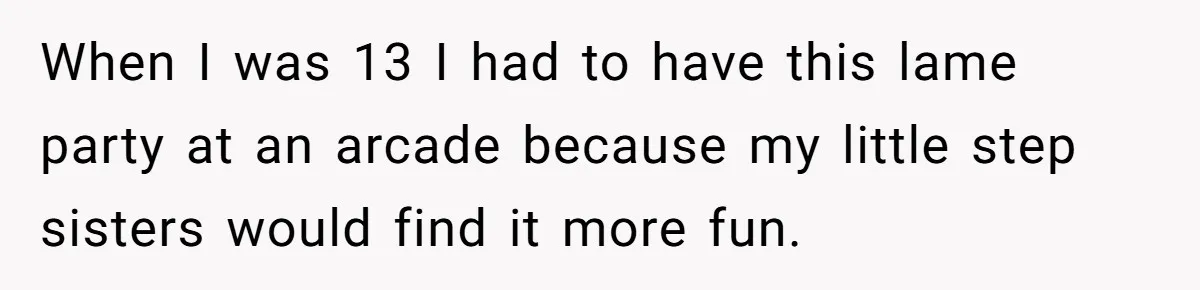 When I was 13 I had to have this lame party at an arcade because my little step sisters would find it more fun.