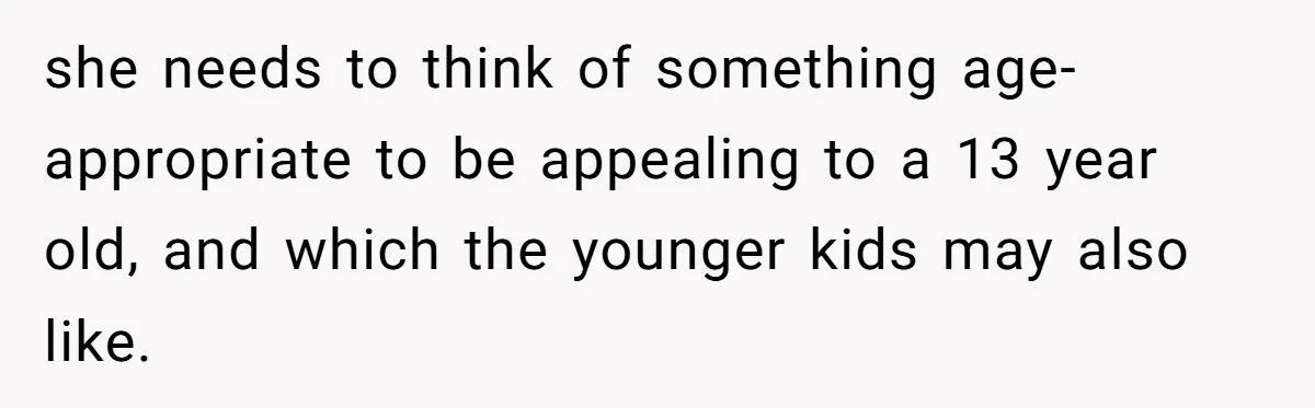 she needs to think of something age-appropriate to be appealing to a 13 year old, and which the younger kids may also like.