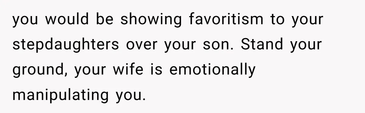 you would be showing favoritism to your stepdaughters over your son. Stand your ground, your wife is emotionally manipulating you.