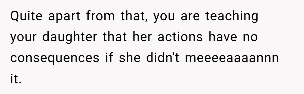 Quite apart from that, you are teaching your daughter that her actions have no consequences if she didn't meeeeaaaannn it.