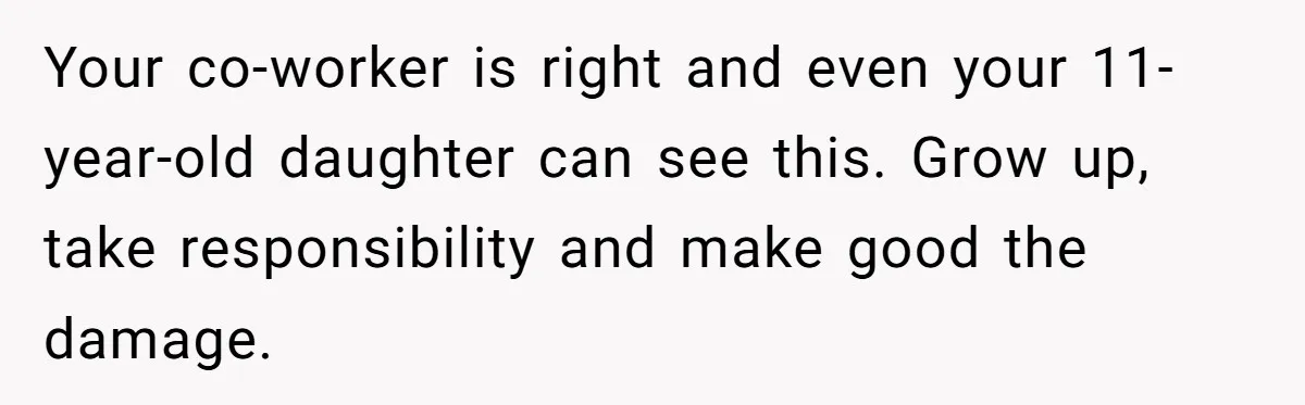 Your co-worker is right and even your 11-year-old daughter can see this. Grow up, take responsibility and make good the damage.