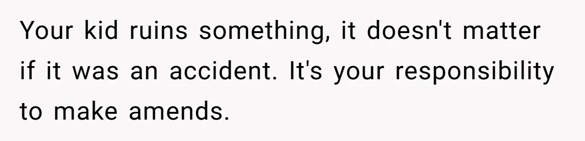 Your kid ruins something, it doesn't matter if it was an accident. It's your responsibility to make amends.