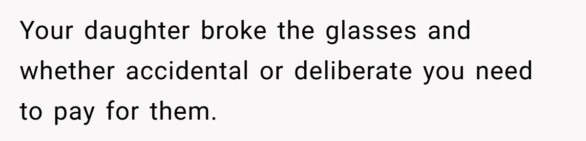 Your daughter broke the glasses and whether accidental or deliberate you need to pay for them.