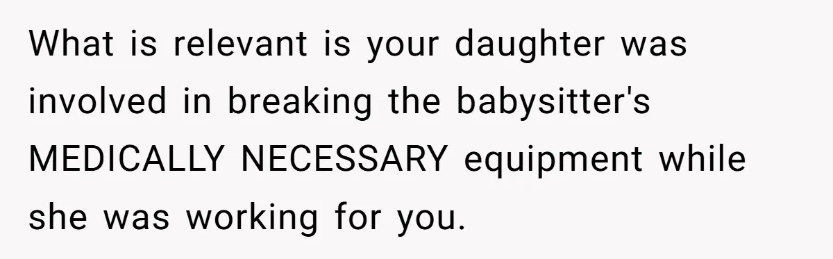 What is relevant is your daughter was involved in breaking the babysitter's MEDICALLY NECESSARY equipment while she was working for you.