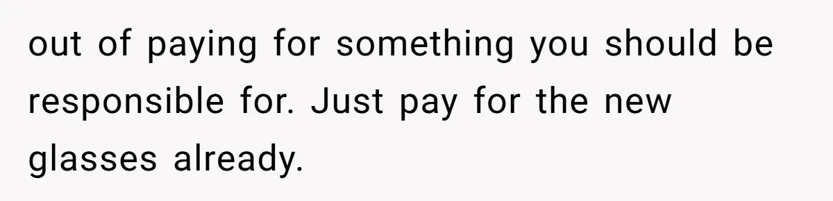 out of paying for something you should be responsible for. Just pay for the new glasses already.