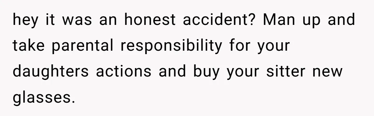 hey it was an honest accident? Man up and take parental responsibility for your daughters actions and buy your sitter new glasses.
