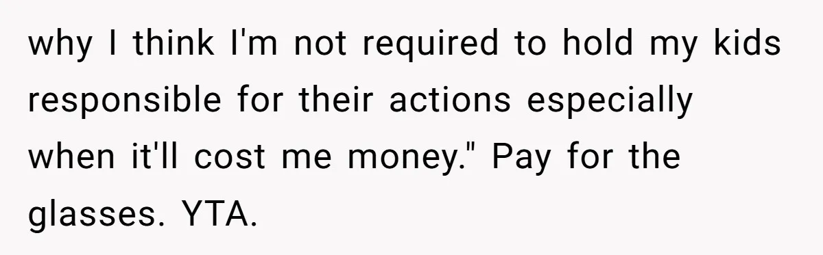 why I think I'm not required to hold my kids responsible for their actions especially when it'll cost me money." Pay for the glasses. YTA.