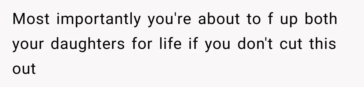 Most importantly you're about to f up both your daughters for life if you don't cut this out