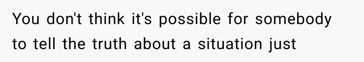 You don't think it's possible for somebody to tell the truth about a situation just