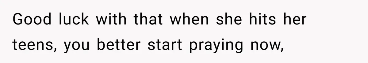 Good luck with that when she hits her teens, you better start praying now,