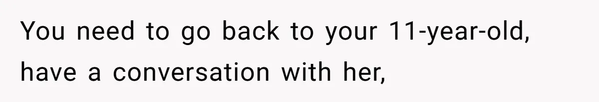 You need to go back to your 11-year-old, have a conversation with her,