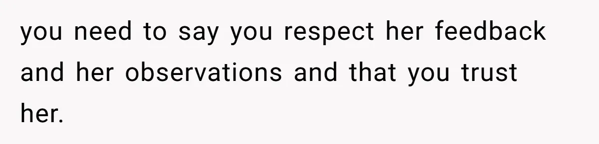 you need to say you respect her feedback and her observations and that you trust her.
