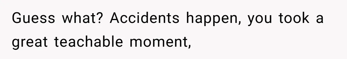 Guess what? Accidents happen, you took a great teachable moment,