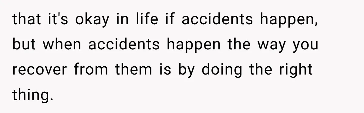 that it's okay in life if accidents happen, but when accidents happen the way you recover from them is by doing the right thing.