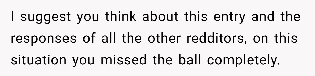 I suggest you think about this entry and the responses of all the other redditors, on this situation you missed the ball completely.