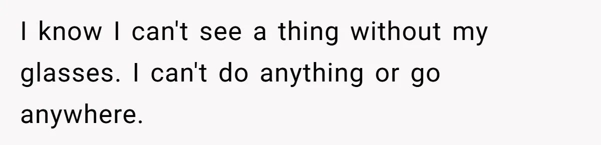I know I can't see a thing without my glasses. I can't do anything or go anywhere.