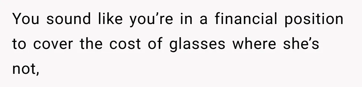 You sound like you’re in a financial position to cover the cost of glasses where she’s not,