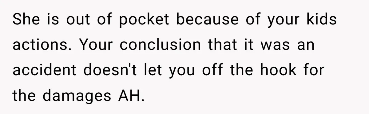 She is out of pocket because of your kids actions. Your conclusion that it was an accident doesn't let you off the hook for the damages AH.