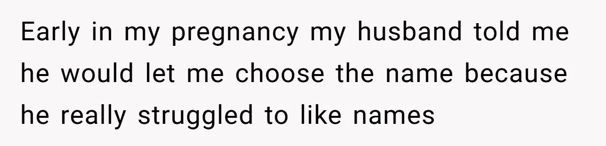 Early in my pregnancy my husband told me he would let me choose the name because he really struggled to like names
