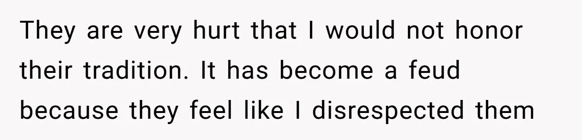 They are very hurt that I would not honor their tradition. It has become a feud because they feel like I disrespected them