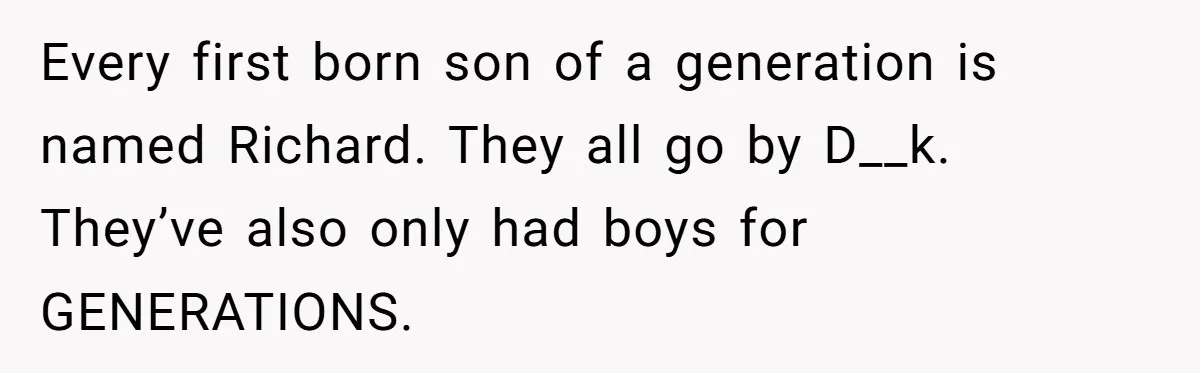 Every first born son of a generation is named Richard. They all go by D__k. They’ve also only had boys for GENERATIONS.
