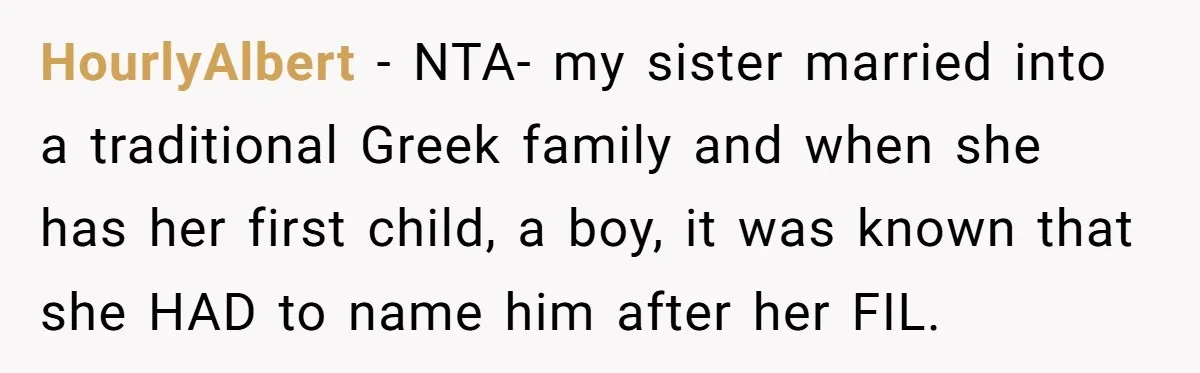 HourlyAlbert − NTA- my sister married into a traditional Greek family and when she has her first child, a boy, it was known that she HAD to name him after...