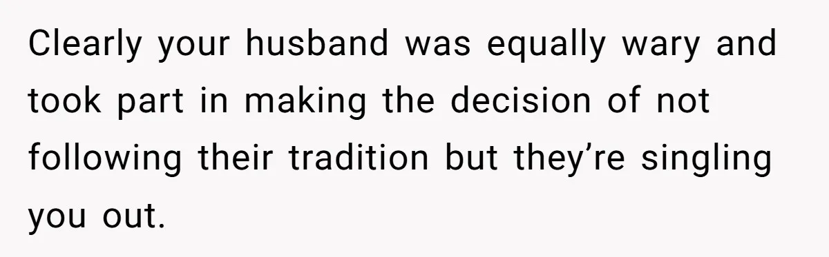 Clearly your husband was equally wary and took part in making the decision of not following their tradition but they’re singling you out.