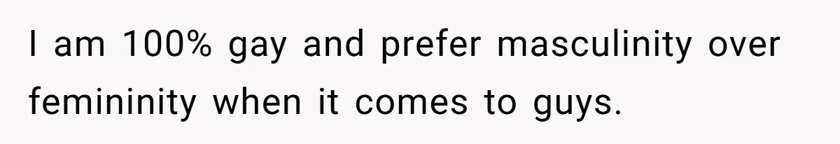 I am 100% gay and prefer masculinity over femininity when it comes to guys.