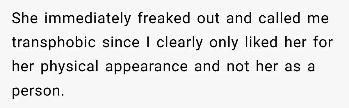 She immediately freaked out and called me transphobic since I clearly only liked her for her physical appearance and not her as a person.