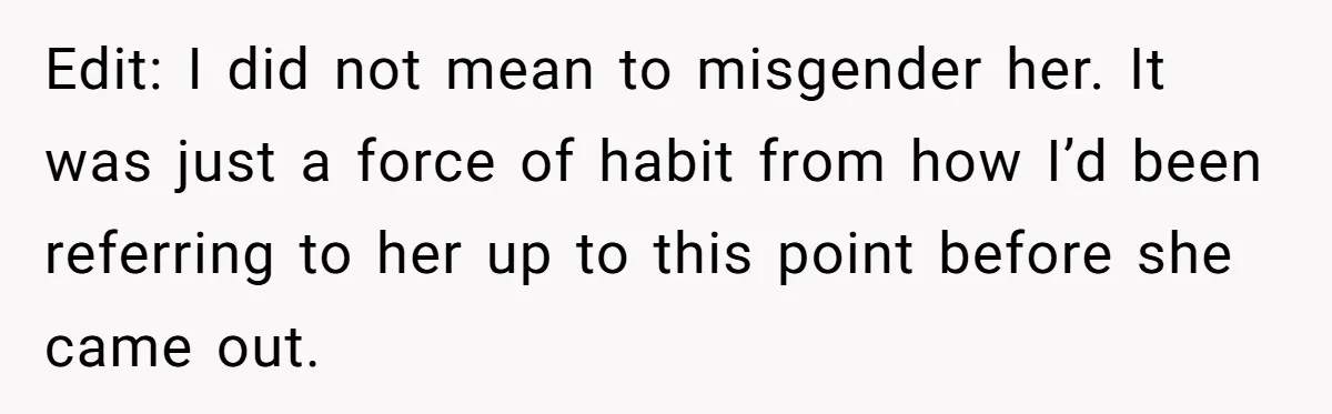 Edit: I did not mean to misgender her. It was just a force of habit from how I’d been referring to her up to this point before she came out.