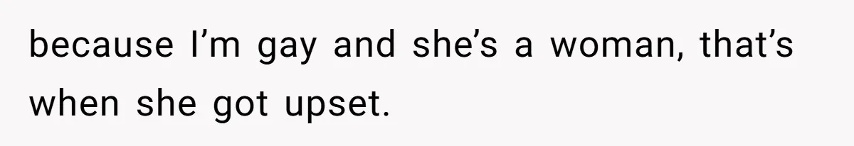 because I’m gay and she’s a woman, that’s when she got upset.