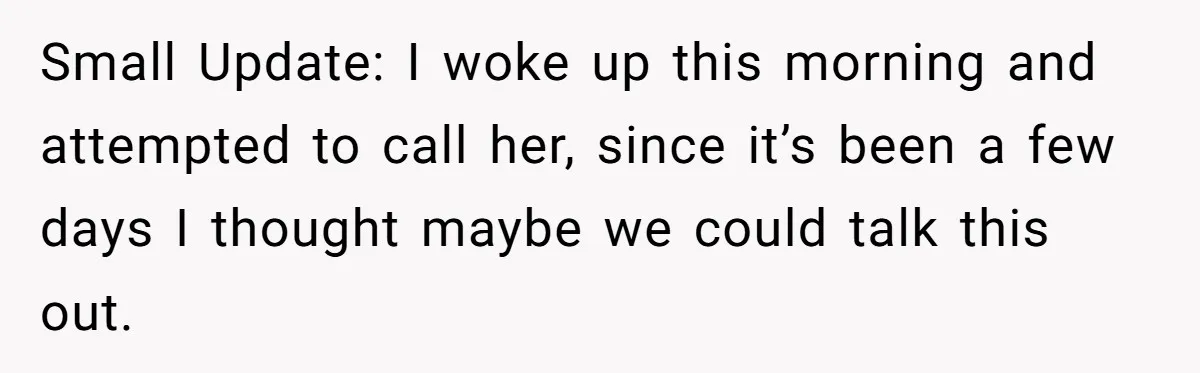 Small Update: I woke up this morning and attempted to call her, since it’s been a few days I thought maybe we could talk this out.